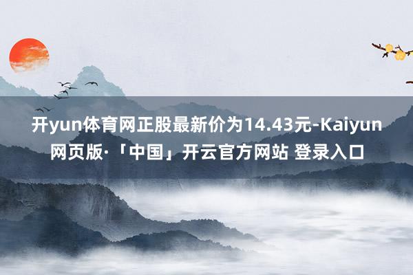 开yun体育网正股最新价为14.43元-Kaiyun网页版·「中国」开云官方网站 登录入口