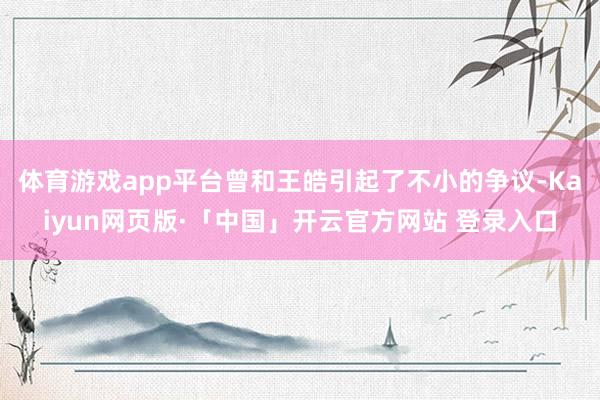 体育游戏app平台曾和王皓引起了不小的争议-Kaiyun网页版·「中国」开云官方网站 登录入口