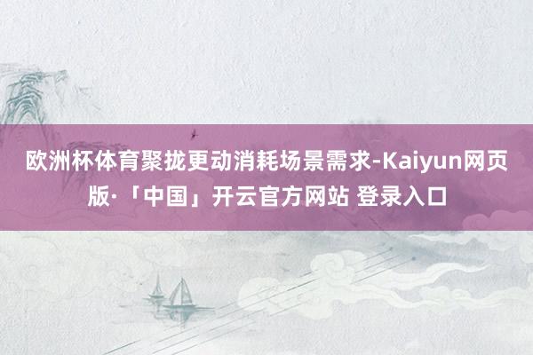 欧洲杯体育聚拢更动消耗场景需求-Kaiyun网页版·「中国」开云官方网站 登录入口