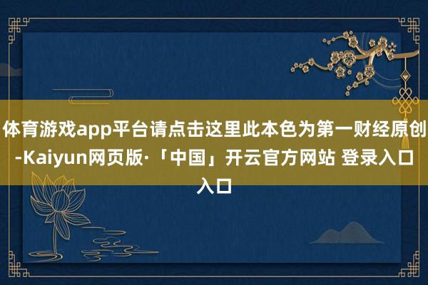 体育游戏app平台请点击这里此本色为第一财经原创-Kaiyun网页版·「中国」开云官方网站 登录入口