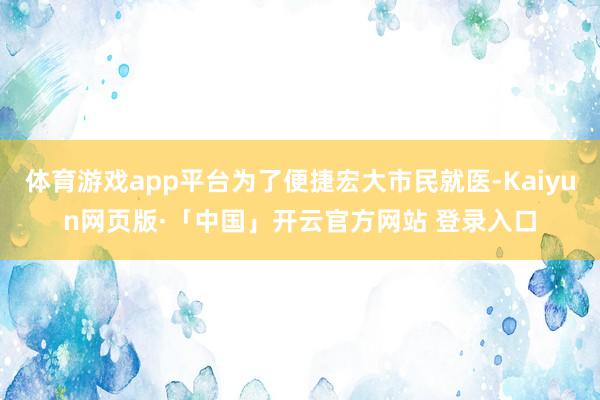 体育游戏app平台为了便捷宏大市民就医-Kaiyun网页版·「中国」开云官方网站 登录入口