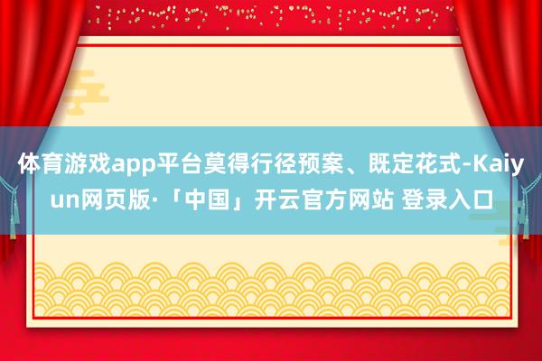 体育游戏app平台莫得行径预案、既定花式-Kaiyun网页版·「中国」开云官方网站 登录入口