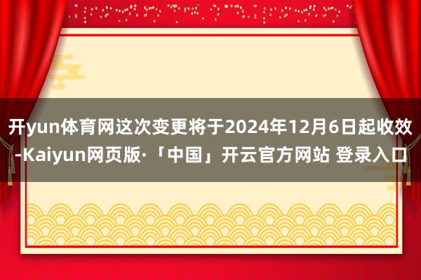 开yun体育网这次变更将于2024年12月6日起收效-Kaiyun网页版·「中国」开云官方网站 登录入口