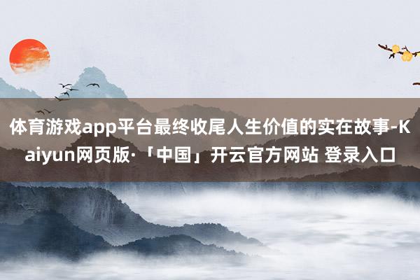 体育游戏app平台最终收尾人生价值的实在故事-Kaiyun网页版·「中国」开云官方网站 登录入口