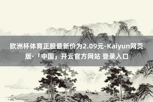 欧洲杯体育正股最新价为2.09元-Kaiyun网页版·「中国」开云官方网站 登录入口