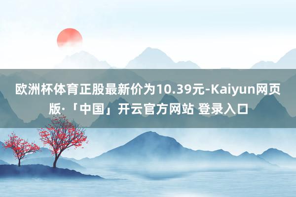 欧洲杯体育正股最新价为10.39元-Kaiyun网页版·「中国」开云官方网站 登录入口