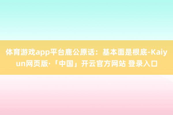 体育游戏app平台鹿公原话：基本面是根底-Kaiyun网页版·「中国」开云官方网站 登录入口