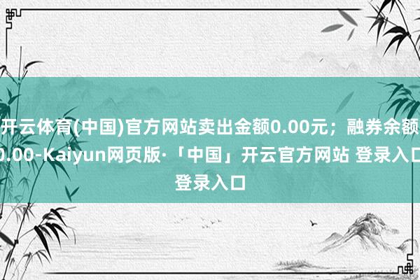 开云体育(中国)官方网站卖出金额0.00元；融券余额0.00-Kaiyun网页版·「中国」开云官方网站 登录入口