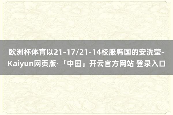 欧洲杯体育以21-17/21-14校服韩国的安洗莹-Kaiyun网页版·「中国」开云官方网站 登录入口