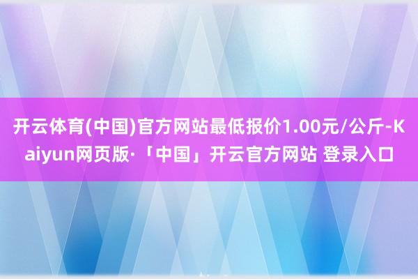 开云体育(中国)官方网站最低报价1.00元/公斤-Kaiyun网页版·「中国」开云官方网站 登录入口