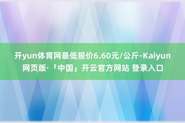 开yun体育网最低报价6.60元/公斤-Kaiyun网页版·「中国」开云官方网站 登录入口