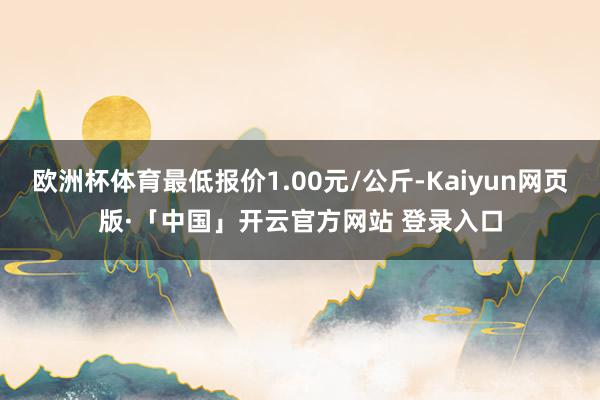欧洲杯体育最低报价1.00元/公斤-Kaiyun网页版·「中国」开云官方网站 登录入口