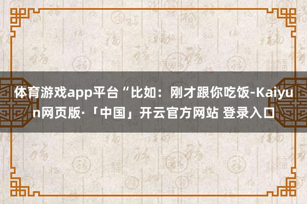 体育游戏app平台“比如：刚才跟你吃饭-Kaiyun网页版·「中国」开云官方网站 登录入口