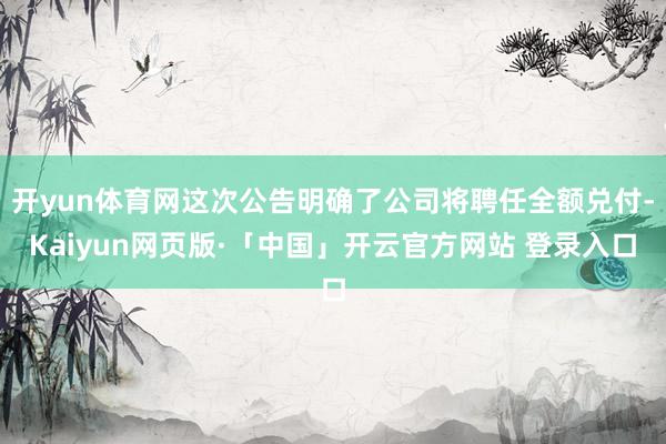 开yun体育网这次公告明确了公司将聘任全额兑付-Kaiyun网页版·「中国」开云官方网站 登录入口