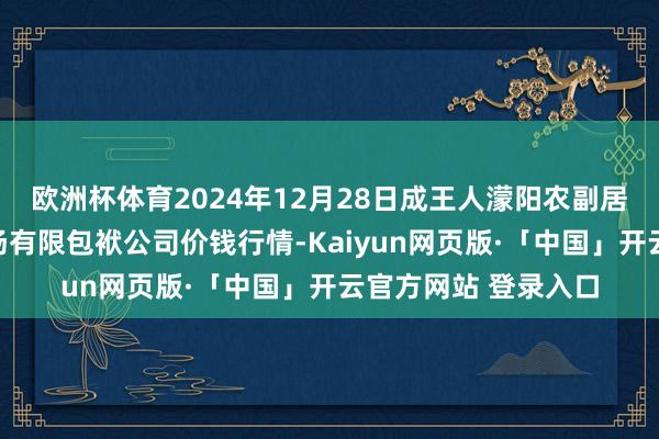 欧洲杯体育2024年12月28日成王人濛阳农副居品抽象批发往返商场有限包袱公司价钱行情-Kaiyun网页版·「中国」开云官方网站 登录入口