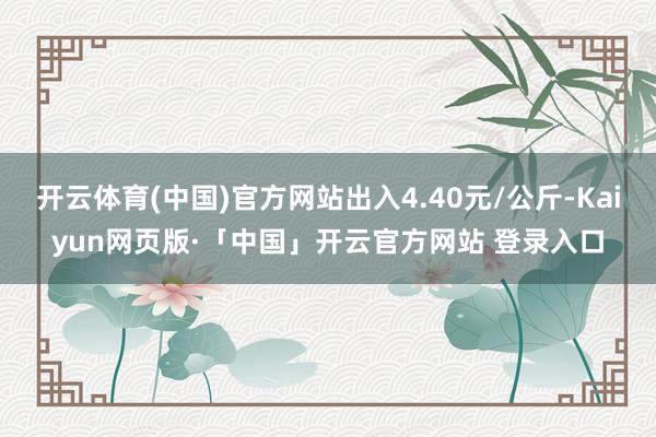 开云体育(中国)官方网站出入4.40元/公斤-Kaiyun网页版·「中国」开云官方网站 登录入口