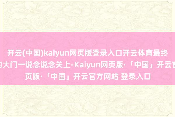 开云(中国)kaiyun网页版登录入口开云体育最终也只能看着朱红的大门一说念说念关上-Kaiyun网页版·「中国」开云官方网站 登录入口