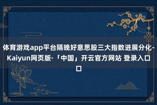 体育游戏app平台隔晚好意思股三大指数进展分化-Kaiyun网页版·「中国」开云官方网站 登录入口