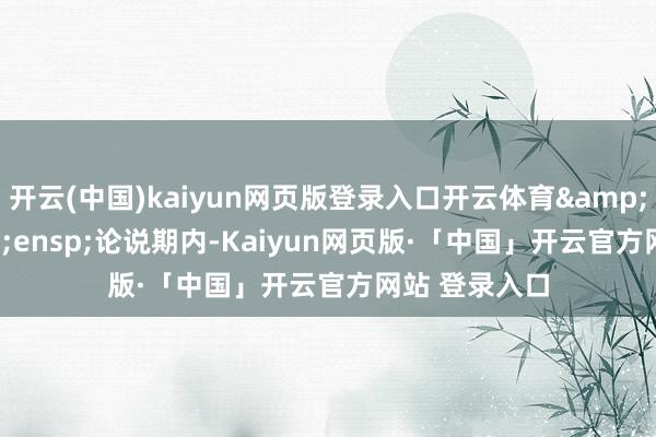 开云(中国)kaiyun网页版登录入口开云体育&ensp;&ensp;论说期内-Kaiyun网页版·「中国」开云官方网站 登录入口