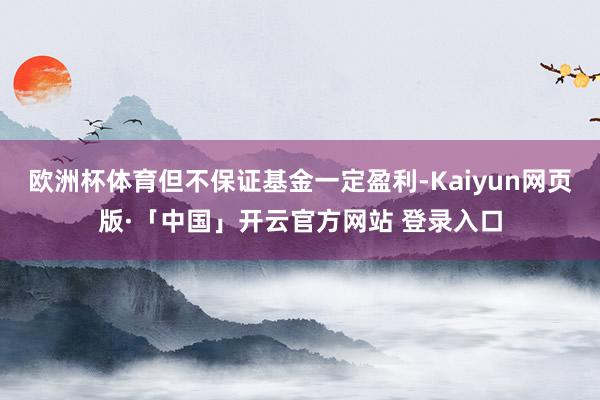 欧洲杯体育但不保证基金一定盈利-Kaiyun网页版·「中国」开云官方网站 登录入口