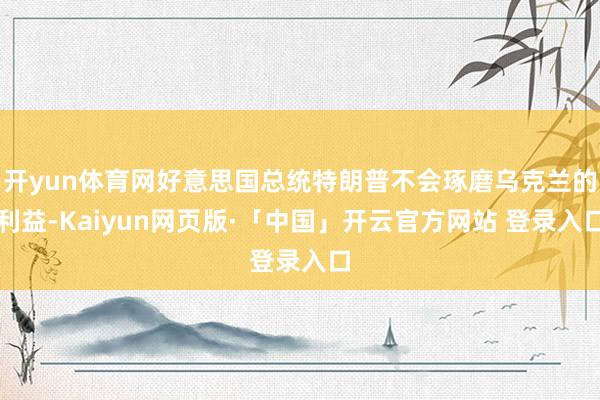 开yun体育网好意思国总统特朗普不会琢磨乌克兰的利益-Kaiyun网页版·「中国」开云官方网站 登录入口