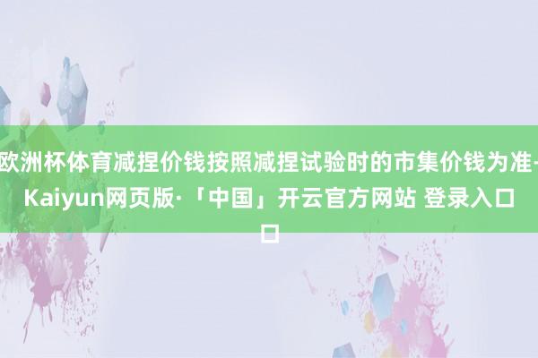 欧洲杯体育减捏价钱按照减捏试验时的市集价钱为准-Kaiyun网页版·「中国」开云官方网站 登录入口