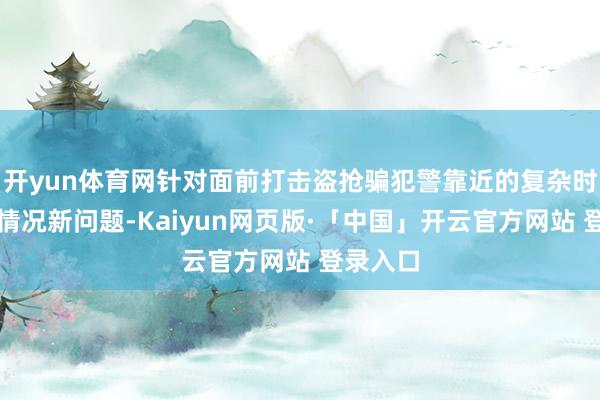 开yun体育网针对面前打击盗抢骗犯警靠近的复杂时局和新情况新问题-Kaiyun网页版·「中国」开云官方网站 登录入口