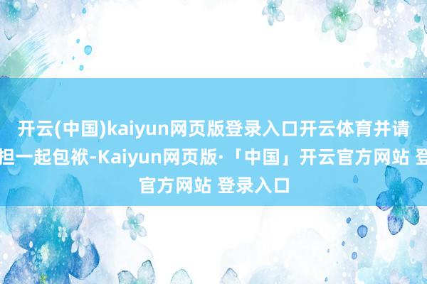 开云(中国)kaiyun网页版登录入口开云体育并请自行承担一起包袱-Kaiyun网页版·「中国」开云官方网站 登录入口