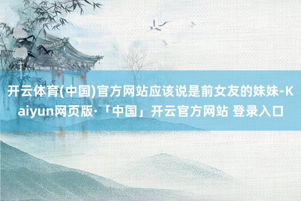 开云体育(中国)官方网站应该说是前女友的妹妹-Kaiyun网页版·「中国」开云官方网站 登录入口
