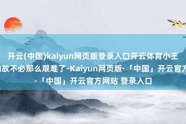 开云(中国)kaiyun网页版登录入口开云体育小王却回话谈：“如故不必那么艰难了-Kaiyun网页版·「中国」开云官方网站 登录入口