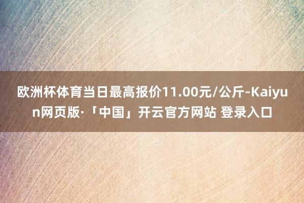 欧洲杯体育当日最高报价11.00元/公斤-Kaiyun网页版·「中国」开云官方网站 登录入口