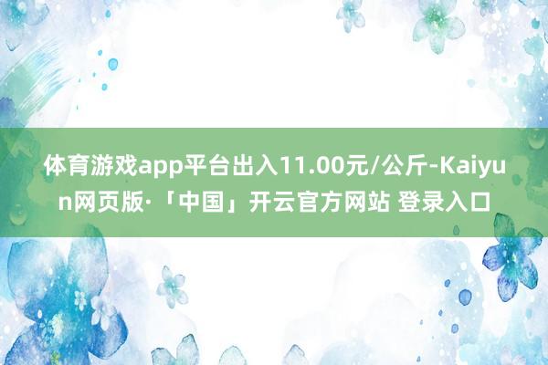 体育游戏app平台出入11.00元/公斤-Kaiyun网页版·「中国」开云官方网站 登录入口