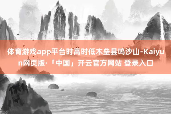 体育游戏app平台时高时低木垒县鸣沙山-Kaiyun网页版·「中国」开云官方网站 登录入口