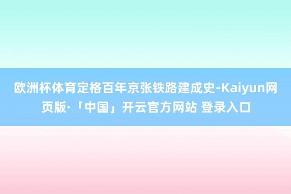 欧洲杯体育定格百年京张铁路建成史-Kaiyun网页版·「中国」开云官方网站 登录入口