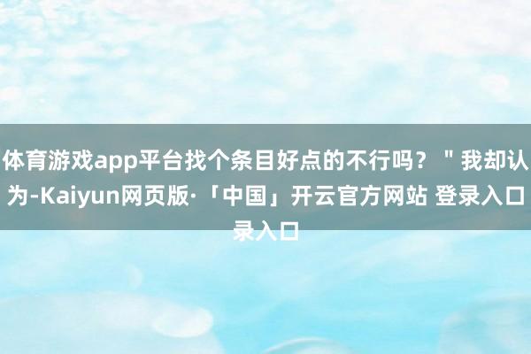 体育游戏app平台找个条目好点的不行吗？＂我却认为-Kaiyun网页版·「中国」开云官方网站 登录入口