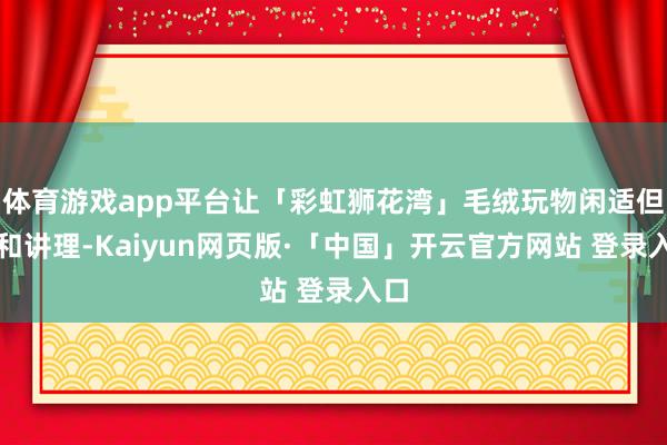 体育游戏app平台让「彩虹狮花湾」毛绒玩物闲适但愿和讲理-Kaiyun网页版·「中国」开云官方网站 登录入口