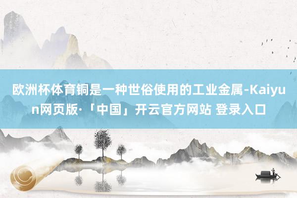 欧洲杯体育铜是一种世俗使用的工业金属-Kaiyun网页版·「中国」开云官方网站 登录入口