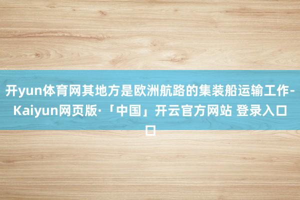 开yun体育网其地方是欧洲航路的集装船运输工作-Kaiyun网页版·「中国」开云官方网站 登录入口