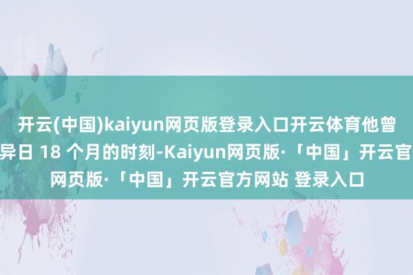 开云(中国)kaiyun网页版登录入口开云体育他曾放言：＂力求用异日 18 个月的时刻-Kaiyun网页版·「中国」开云官方网站 登录入口