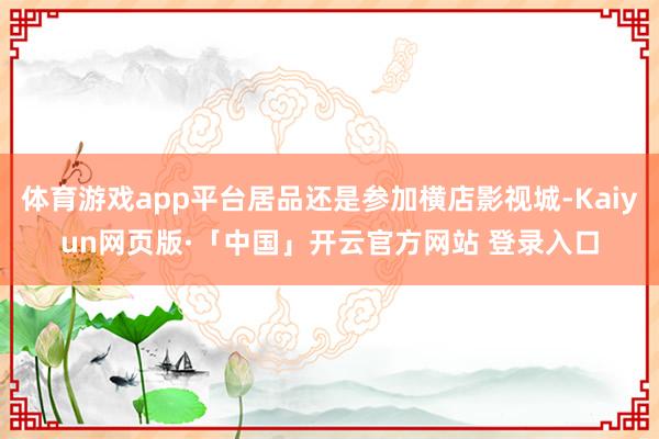 体育游戏app平台居品还是参加横店影视城-Kaiyun网页版·「中国」开云官方网站 登录入口